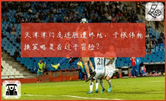 天津津门虎连胜遭终结，于根伟轮换策略是否过于冒险？