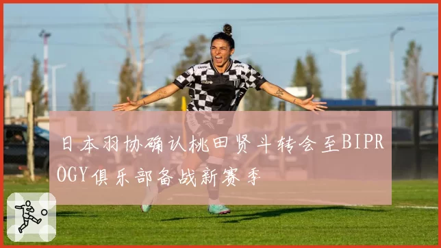 日本羽协确认桃田贤斗转会至BIPROGY俱乐部备战新赛季