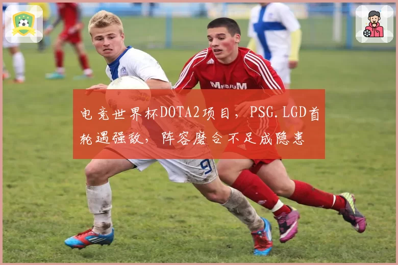 电竞世界杯DOTA2项目，PSG.LGD首轮遇强敌，阵容磨合不足成隐患