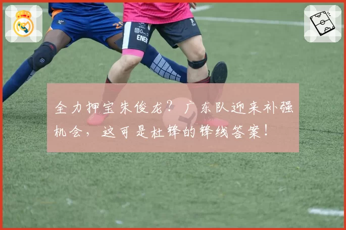 全力押宝朱俊龙？广东队迎来补强机会，这可是杜锋的锋线答案！