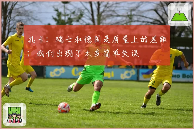 扎卡：瑞士和德国是质量上的差距；我们出现了太多简单失误