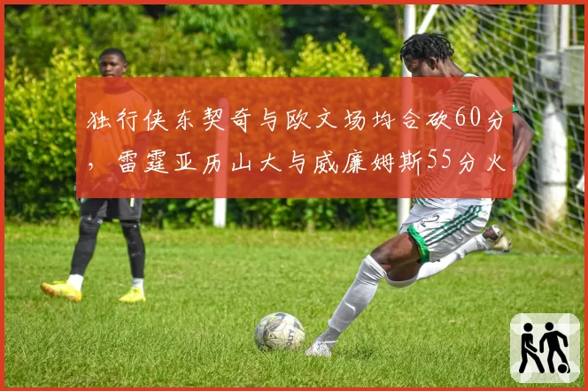 独行侠东契奇与欧文场均合砍60分，雷霆亚历山大与威廉姆斯55分火力对决