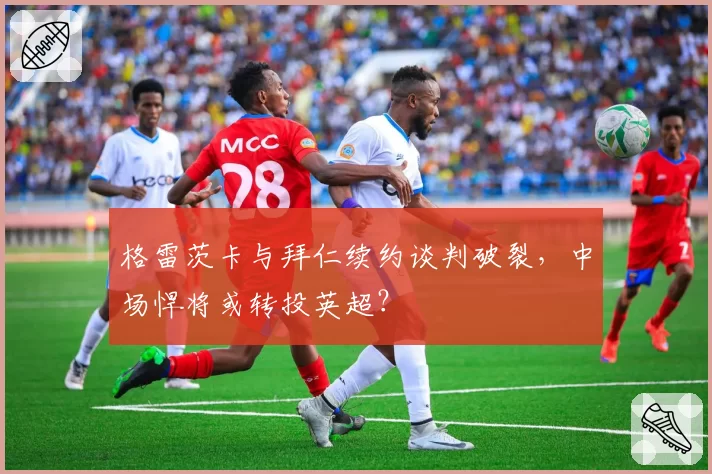 格雷茨卡与拜仁续约谈判破裂，中场悍将或转投英超？